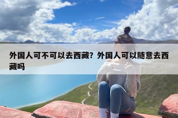 外国人可不可以去西藏？外国人可以随意去西藏吗