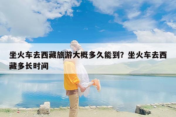 坐火车去西藏旅游大概多久能到？坐火车去西藏多长时间