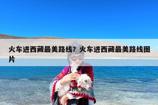 火车进西藏最美路线？火车进西藏最美路线图片