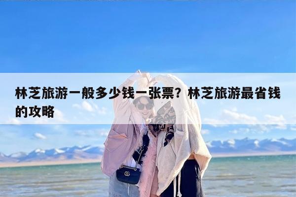 林芝旅游一般多少钱一张票？林芝旅游最省钱的攻略
