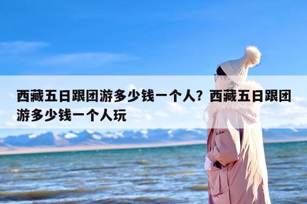 西藏五日跟团游多少钱一个人？西藏五日跟团游多少钱一个人玩