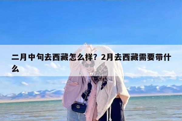 二月中旬去西藏怎么样？2月去西藏需要带什么