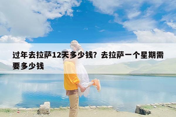 过年去拉萨12天多少钱？去拉萨一个星期需要多少钱