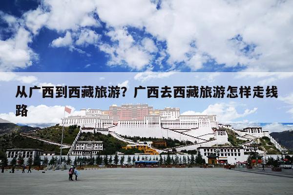 从广西到西藏旅游？广西去西藏旅游怎样走线路