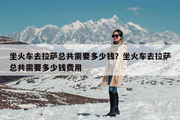 坐火车去拉萨总共需要多少钱？坐火车去拉萨总共需要多少钱费用