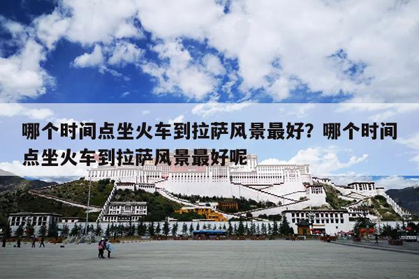哪个时间点坐火车到拉萨风景最好？哪个时间点坐火车到拉萨风景最好呢