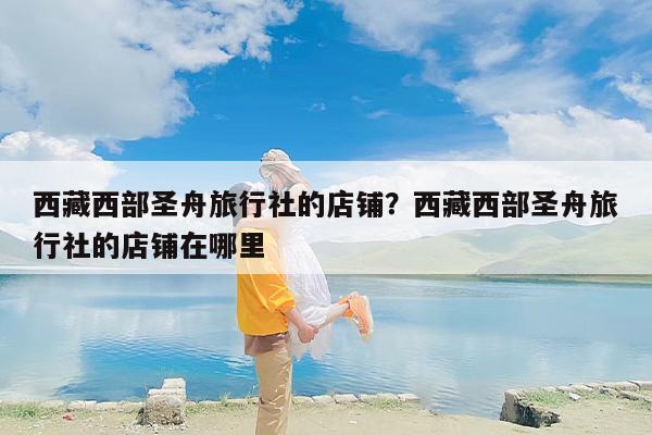 西藏西部圣舟旅行社的店铺？西藏西部圣舟旅行社的店铺在哪里