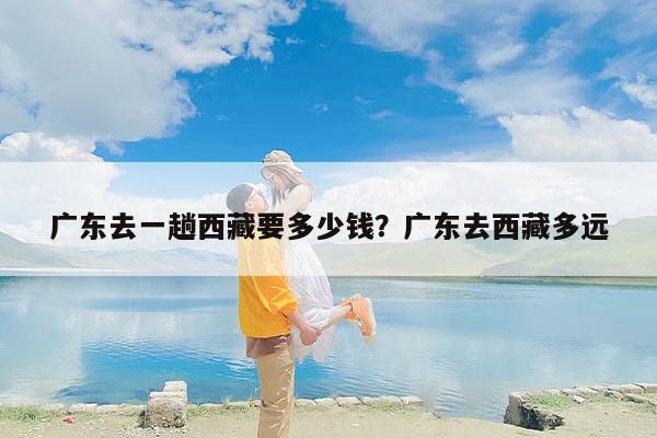 广东去一趟西藏要多少钱？广东去西藏多远
