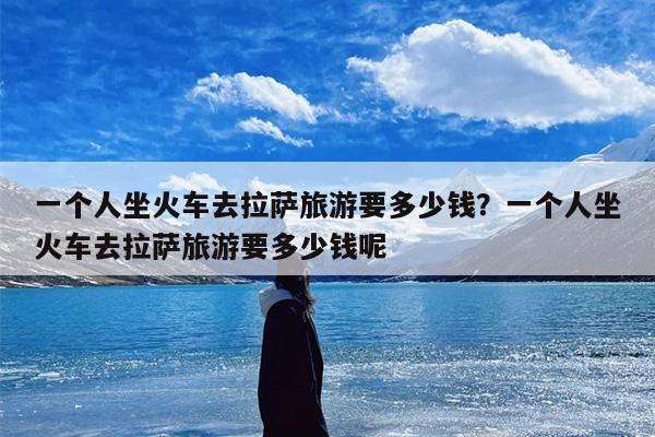 一个人坐火车去拉萨旅游要多少钱？一个人坐火车去拉萨旅游要多少钱呢