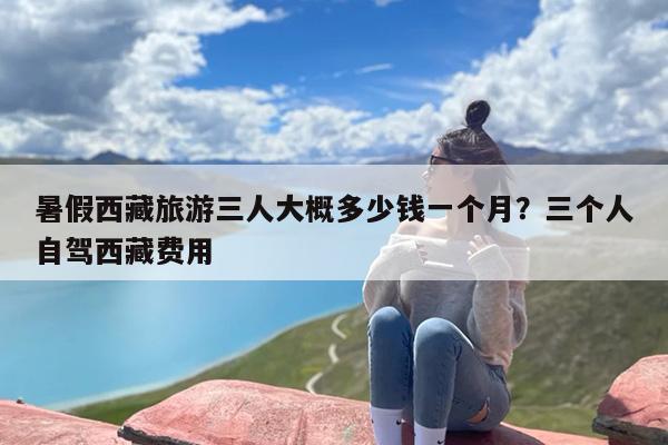 暑假西藏旅游三人大概多少钱一个月？三个人自驾西藏费用