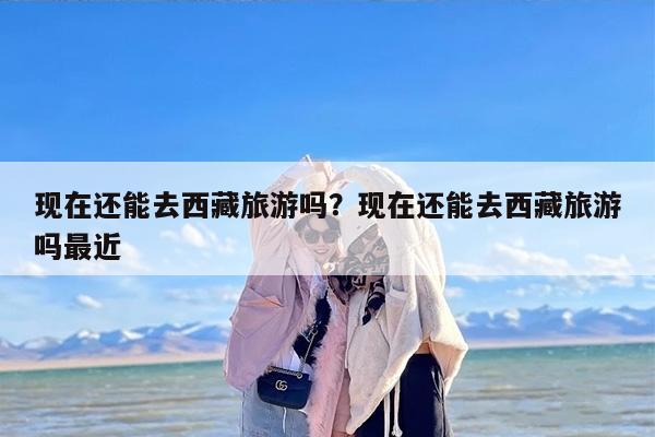 现在还能去西藏旅游吗？现在还能去西藏旅游吗最近