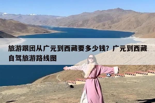 旅游跟团从广元到西藏要多少钱？广元到西藏自驾旅游路线图