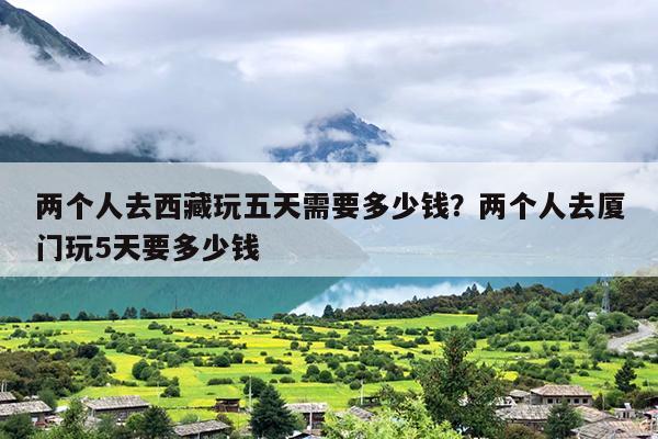 两个人去西藏玩五天需要多少钱？两个人去厦门玩5天要多少钱