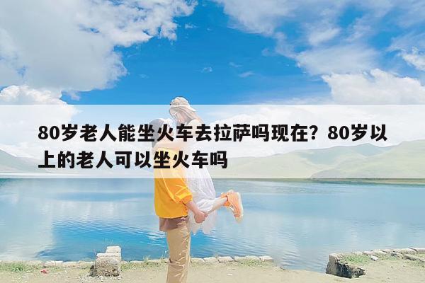 80岁老人能坐火车去拉萨吗现在？80岁以上的老人可以坐火车吗
