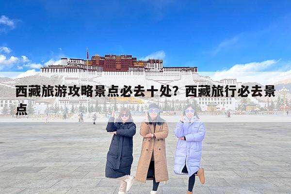西藏旅游攻略景点必去十处？西藏旅行必去景点