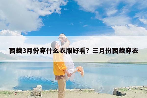 西藏3月份穿什么衣服好看？三月份西藏穿衣