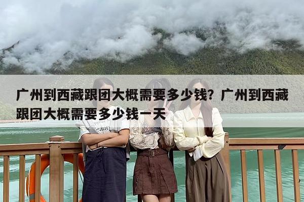 广州到西藏跟团大概需要多少钱？广州到西藏跟团大概需要多少钱一天