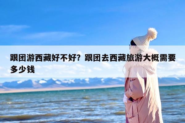 跟团游西藏好不好？跟团去西藏旅游大概需要多少钱