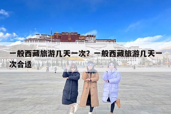 一般西藏旅游几天一次？一般西藏旅游几天一次合适