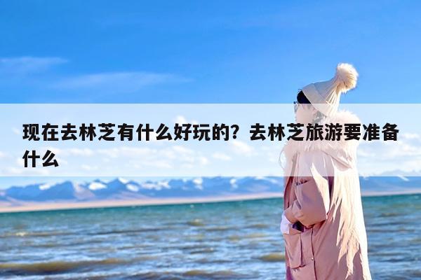 现在去林芝有什么好玩的？去林芝旅游要准备什么
