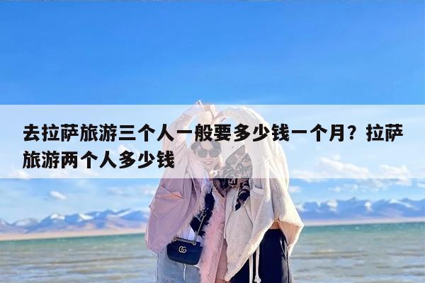 去拉萨旅游三个人一般要多少钱一个月？拉萨旅游两个人多少钱