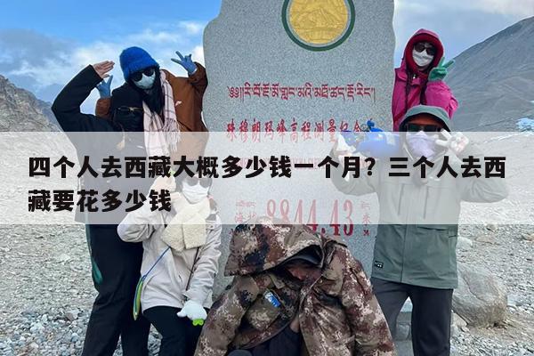 四个人去西藏大概多少钱一个月？三个人去西藏要花多少钱
