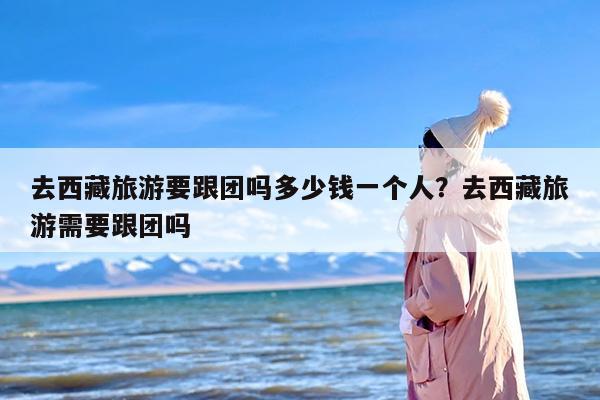 去西藏旅游要跟团吗多少钱一个人？去西藏旅游需要跟团吗