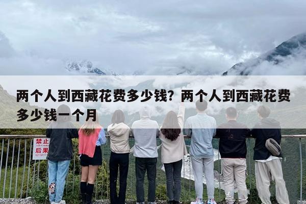 两个人到西藏花费多少钱？两个人到西藏花费多少钱一个月