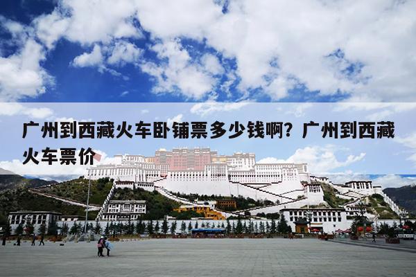 广州到西藏火车卧铺票多少钱啊？广州到西藏火车票价