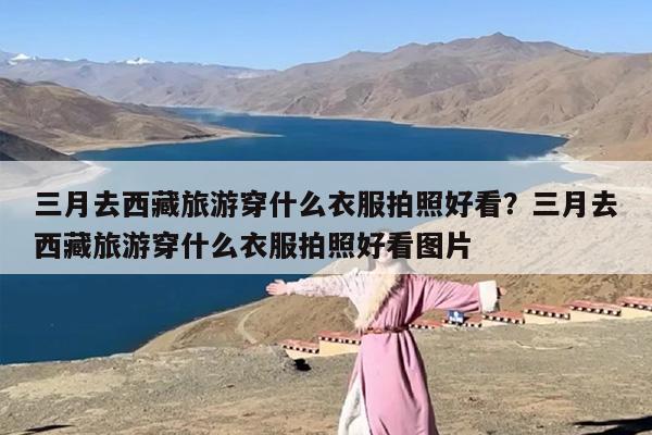 三月去西藏旅游穿什么衣服拍照好看？三月去西藏旅游穿什么衣服拍照好看图片