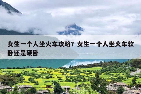 女生一个人坐火车攻略？女生一个人坐火车软卧还是硬卧