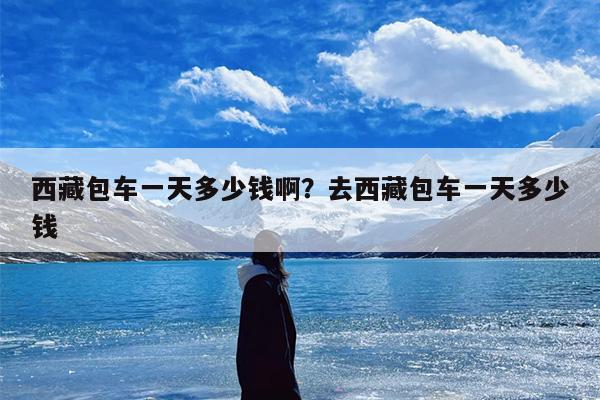 西藏包车一天多少钱啊？去西藏包车一天多少钱
