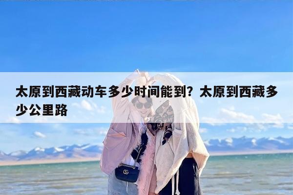 太原到西藏动车多少时间能到？太原到西藏多少公里路