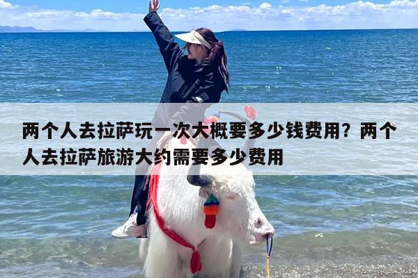 两个人去拉萨玩一次大概要多少钱费用？两个人去拉萨旅游大约需要多少费用