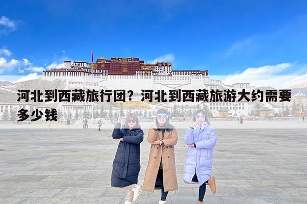 河北到西藏旅行团？河北到西藏旅游大约需要多少钱