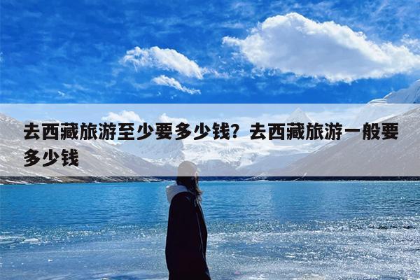 去西藏旅游至少要多少钱？去西藏旅游一般要多少钱