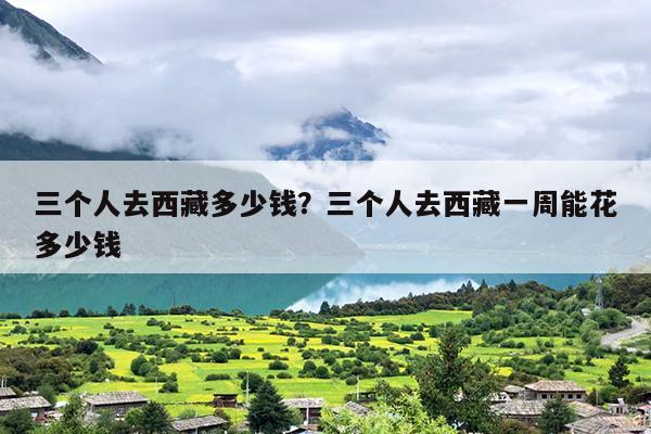 三个人去西藏多少钱？三个人去西藏一周能花多少钱