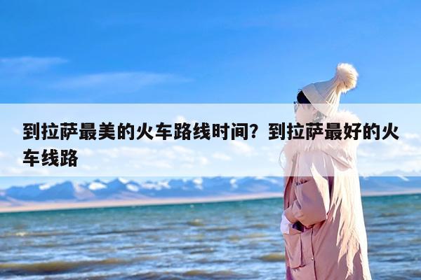 到拉萨最美的火车路线时间？到拉萨最好的火车线路