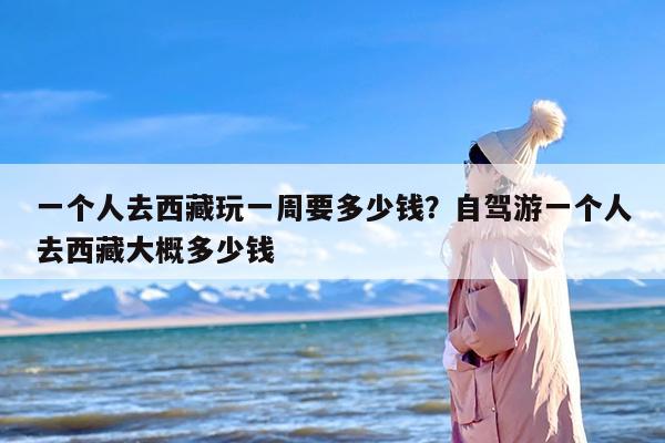 一个人去西藏玩一周要多少钱？自驾游一个人去西藏大概多少钱
