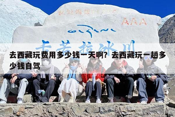 去西藏玩费用多少钱一天啊？去西藏玩一趟多少钱自驾