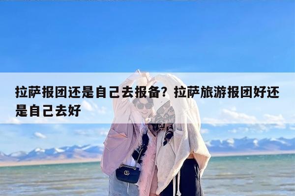 拉萨报团还是自己去报备？拉萨旅游报团好还是自己去好