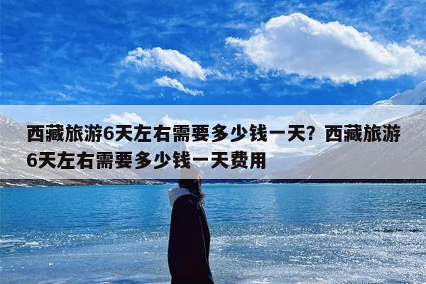 西藏旅游6天左右需要多少钱一天？西藏旅游6天左右需要多少钱一天费用