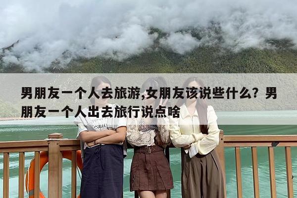 男朋友一个人去旅游,女朋友该说些什么？男朋友一个人出去旅行说点啥