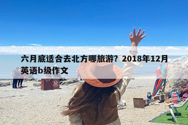 六月底适合去北方哪旅游？2018年12月英语b级作文