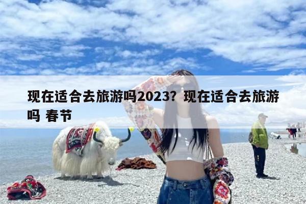 现在适合去旅游吗2023？现在适合去旅游吗 春节