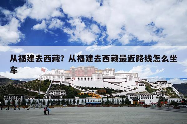 从福建去西藏？从福建去西藏最近路线怎么坐车