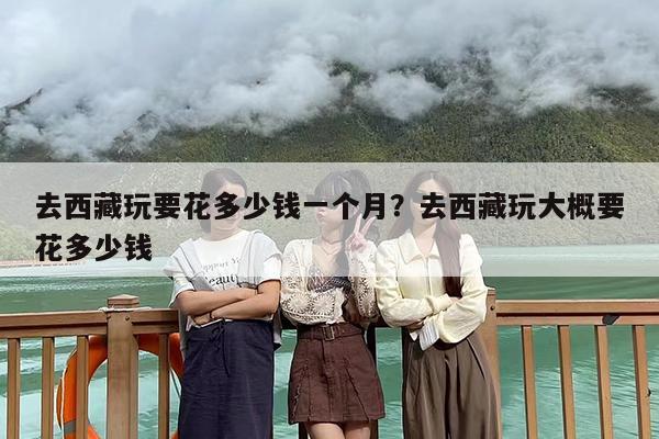 去西藏玩要花多少钱一个月？去西藏玩大概要花多少钱