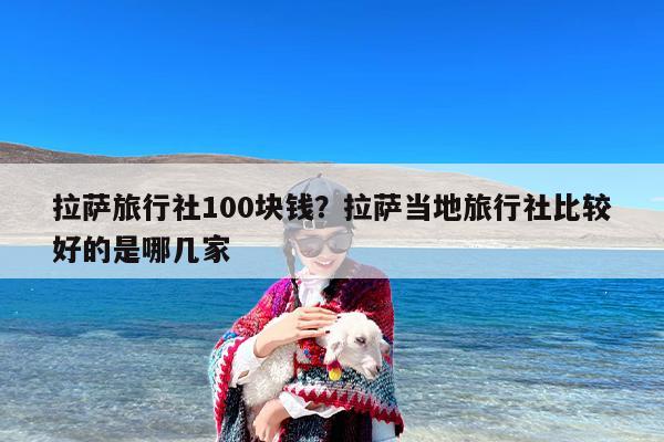 拉萨旅行社100块钱？拉萨当地旅行社比较好的是哪几家