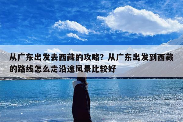 从广东出发去西藏的攻略？从广东出发到西藏的路线怎么走沿途风景比较好