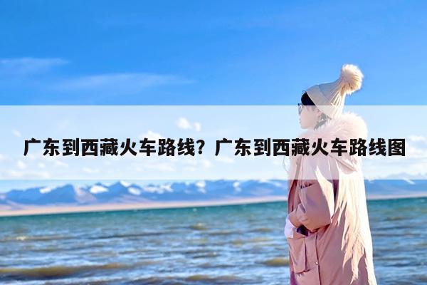 广东到西藏火车路线？广东到西藏火车路线图